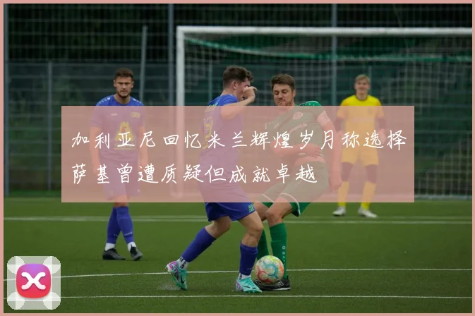加利亚尼回忆米兰辉煌岁月称选择萨基曾遭质疑但成就卓越