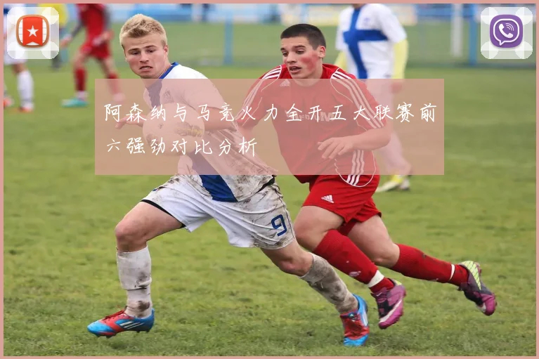 阿森纳与马竞火力全开五大联赛前六强劲对比分析