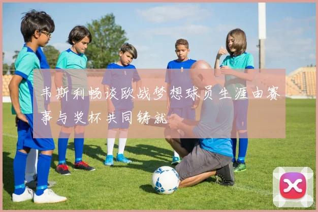 韦斯利畅谈欧战梦想球员生涯由赛事与奖杯共同铸就