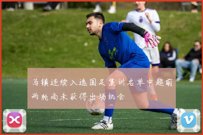 马镇连续入选国足集训名单中超前两轮尚未获得出场机会