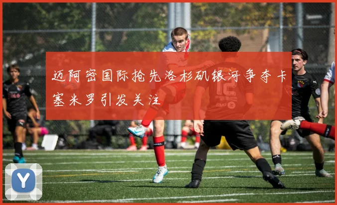 迈阿密国际抢先洛杉矶银河争夺卡塞米罗引发关注