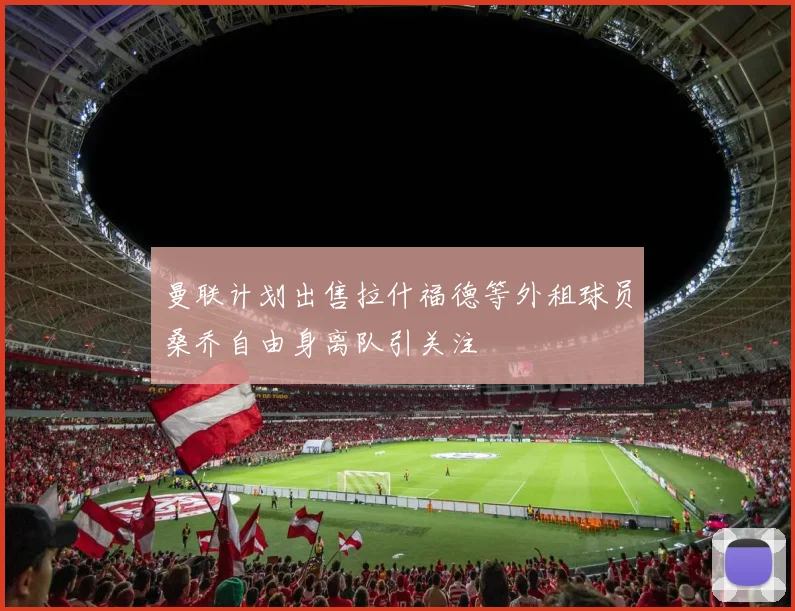 曼联计划出售拉什福德等外租球员桑乔自由身离队引关注