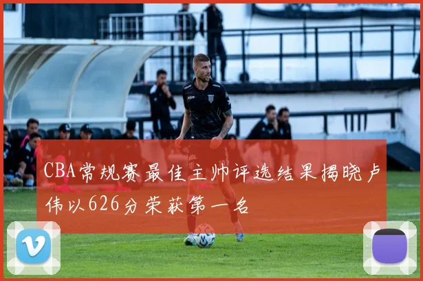 CBA常规赛最佳主帅评选结果揭晓卢伟以626分荣获第一名
