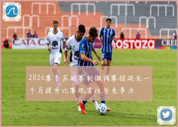 2026赛季苏超赛制微调赛程延长一个月提升比赛观赏性与竞争力