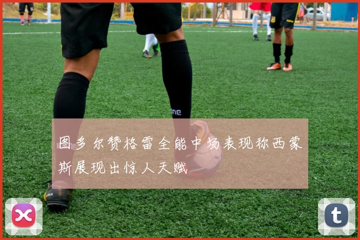 图多尔赞格雷全能中场表现称西蒙斯展现出惊人天赋