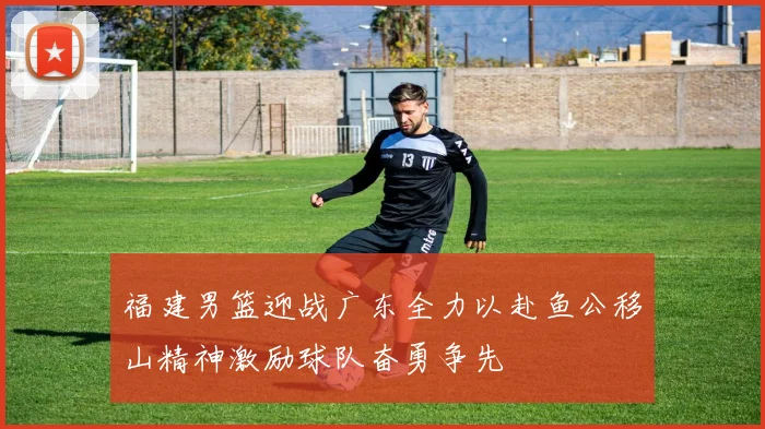 福建男篮迎战广东全力以赴鱼公移山精神激励球队奋勇争先